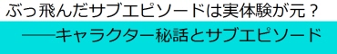 ぶっ飛んだサブエピソードは実体験が元? ――キャラクター秘話とサブエピソード